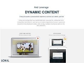 And Leverage
DYNAMIC CONTENT
Everyone wants a personalized experience and we can deliver just that.
Using technology that has traditionally been reserved for enterprise-level
companies like Amazon, we’ll set up a custom experience for your customers
based on their physical location, time of day, number of previous visits to the
site and more.
FIRST-TIME VISITORS
Will view a welcome video
AFTER HOURS
Ask your users to leave a message
 