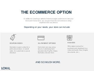 THE ECOMMERCE OPTION
In addition to creating a website that encourages customers to visit your
brick-and-mortar store, we can give them the convenience to shop
anywhere from any device.
Depending on your needs, your store can include:
COUPON CODES
Generate coupon codes for a
particular product, or overall
order, for customers to use at
checkout.
30+ PAYMENT OPTIONS
Customers can pay using
secure, trusted payment
providers like PayPal, Stripe,
Authorize.net and more.
E-GOODS
Offer digital content for
purchase and download (e.g.
video and audio files, images,
documents, etc.).
AND SO MUCH MORE.
 
