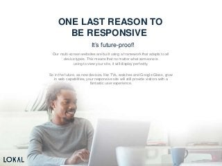 ONE LAST REASON TO
BE RESPONSIVE
It’s future-proof!
Our multi-screen websites are built using a framework that adapts to all
device types. This means that no matter what someone is
using to view your site, it will display perfectly.
So in the future, as new devices, like TVs, watches and Google Glass, grow
in web capabilities, your responsive site will still provide visitors with a
fantastic user experience.
 