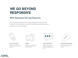 WE GO BEYOND
RESPONSIVE
With Business-Driving Features
Our multi-screen websites are unique. We build in high-powered
features to meet the specific needs of your business and customers.
Here are just a few examples.
CLICK-TO-CALL
Enables your customers to
contact you with just the push
of a button
MAPS
Ensures your customers will
always be able to find their
way to your door
YELP REVIEWS
Inspires confidence in your
business and assures
customers you’re the right
choice
CUSTOM COUPONS
Places your most enticing deal
front and center on your
website
 