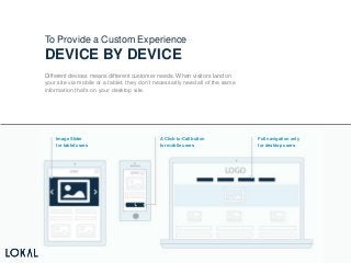 v
To Provide a Custom Experience
DEVICE BY DEVICE
Different devices means different customer needs. When visitors land on
your site via mobile or a tablet, they don’t necessarily need all of the same
information that’s on your desktop site.
Image Slider
for tablet users
A Click-to-Call button
for mobile users
Full navigation only
for desktop users
 