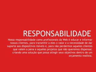 RESPONSABILIDADE
Nossa responsabilidade como profissionais da Web é educar e informar
nossos clientes, para transmitir a eles o valor e a necessidade de dar
suporte aos dispositivos móveis e, para não perdermos aqueles clientes
que valem a pena e aqueles projetos que não queremos dispensar,
criando uma solução que possa atingir seus objetivos dentro de um
orçamento realista.
 
