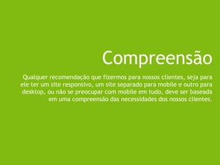 Compreensão
Qualquer recomendação que fizermos para nossos clientes, seja para
ele ter um site responsivo, um site separado para mobile e outro para
desktop, ou não se preocupar com mobile em tudo, deve ser baseada
em uma compreensão das necessidades dos nossos clientes.
 