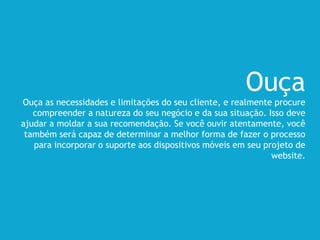 Ouça
Ouça as necessidades e limitações do seu cliente, e realmente procure
compreender a natureza do seu negócio e da sua situação. Isso deve
ajudar a moldar a sua recomendação. Se você ouvir atentamente, você
também será capaz de determinar a melhor forma de fazer o processo
para incorporar o suporte aos dispositivos móveis em seu projeto de
website.
 