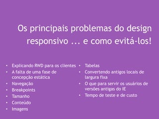 Os principais problemas do design
responsivo ... e como evitá-los!
• Explicando RWD para os clientes
• A falta de uma fase de
concepção estática
• Navegação
• Breakpoints
• Tamanho
• Conteúdo
• Imagens
• Tabelas
• Convertendo antigos locais de
largura fixa
• O que para servir os usuários de
versões antigas do IE
• Tempo de teste e de custo
 