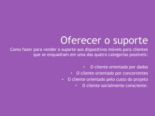 Oferecer o suporte
Como fazer para vender o suporte aos dispositivos móveis para clientes
que se enquadram em uma das quatro categorias possíveis:
• O cliente orientado por dados
• O cliente orientado por concorrentes
• O cliente orientado pelo custo do projeto
• O cliente socialmente consciente.
 