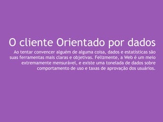 O cliente Orientado por dados
Ao tentar convencer alguém de alguma coisa, dados e estatísticas são
suas ferramentas mais claras e objetivas. Felizmente, a Web é um meio
extremamente mensurável, e existe uma tonelada de dados sobre
comportamento de uso e taxas de aprovação dos usuários.
 