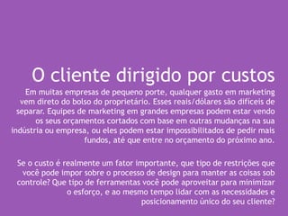 O cliente dirigido por custos
Em muitas empresas de pequeno porte, qualquer gasto em marketing
vem direto do bolso do proprietário. Esses reais/dólares são difíceis de
separar. Equipes de marketing em grandes empresas podem estar vendo
os seus orçamentos cortados com base em outras mudanças na sua
indústria ou empresa, ou eles podem estar impossibilitados de pedir mais
fundos, até que entre no orçamento do próximo ano.
Se o custo é realmente um fator importante, que tipo de restrições que
você pode impor sobre o processo de design para manter as coisas sob
controle? Que tipo de ferramentas você pode aproveitar para minimizar
o esforço, e ao mesmo tempo lidar com as necessidades e
posicionamento único do seu cliente?
 