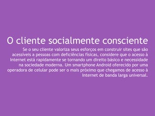 O cliente socialmente consciente
Se o seu cliente valoriza seus esforços em construir sites que são
acessíveis a pessoas com deficiências físicas, considere que o acesso à
Internet está rapidamente se tornando um direito básico e necessidade
na sociedade moderna. Um smartphone Android oferecido por uma
operadora de celular pode ser o mais próximo que chegamos de acesso à
Internet de banda larga universal.
 