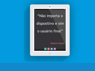 “Não importa o
dispositivo e sim
o usuário final”
Horácio Soares
 