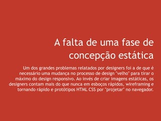 A falta de uma fase de
concepção estática
Um dos grandes problemas relatados por designers foi a de que é
necessário uma mudança no processo de design "velho" para tirar o
máximo do design responsivo. Ao invés de criar imagens estáticas, os
designers contam mais do que nunca em esboços rápidos, wireframing e
tornando rápido e protótipos HTML CSS por "projetar" no navegador.
 