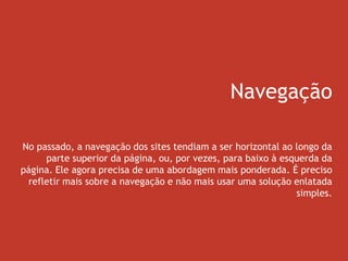 Navegação
No passado, a navegação dos sites tendiam a ser horizontal ao longo da
parte superior da página, ou, por vezes, para baixo à esquerda da
página. Ele agora precisa de uma abordagem mais ponderada. É preciso
refletir mais sobre a navegação e não mais usar uma solução enlatada
simples.
 