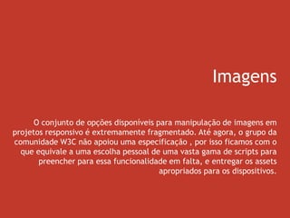 Imagens
O conjunto de opções disponíveis para manipulação de imagens em
projetos responsivo é extremamente fragmentado. Até agora, o grupo da
comunidade W3C não apoiou uma especificação , por isso ficamos com o
que equivale a uma escolha pessoal de uma vasta gama de scripts para
preencher para essa funcionalidade em falta, e entregar os assets
apropriados para os dispositivos.
 