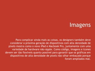 Imagens
Para complicar ainda mais as coisas, os designers também deve
considerar a próxima geração de dispositivos com alta densidade de
pixels mostra como o novo iPad e Macbook Pro, juntamente com uma
variedade de hardware não-Apple. Como código, imagens e ícones
devem ser tão flexíveis quanto possível para garantir que os gráficos em
dispositivos de alta densidade de pixels não olhar embaçado porque
foram ampliados mal.
 