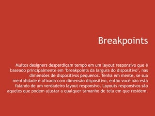 Breakpoints
Muitos designers desperdiçam tempo em um layout responsivo que é
baseado principalmente em "breakpoints da largura do dispositivo", nas
dimensões de dispositivos pequenos. Tenha em mente, se sua
mentalidade é afixada com dimensão dispositivo, então você não está
falando de um verdadeiro layout responsivo. Layouts responsivos são
aqueles que podem ajustar a qualquer tamanho de tela em que residem.
 