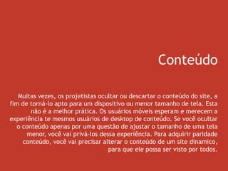 Conteúdo
Muitas vezes, os projetistas ocultar ou descartar o conteúdo do site, a
fim de torná-lo apto para um dispositivo ou menor tamanho de tela. Esta
não é a melhor prática. Os usuários móveis esperam e merecem a
experiência te mesmos usuários de desktop de conteúdo. Se você ocultar
o conteúdo apenas por uma questão de ajustar o tamanho de uma tela
menor, você vai privá-los dessa experiência. Para adquirir paridade
conteúdo, você vai precisar alterar o conteúdo de um site dinamico,
para que ele possa ser visto por todos.
 