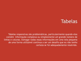 Tabelas
Tabelas responsivas são problemáticas, particularmente quando elas
contém informação complexa ou simplesmente um grande número de
linhas e colunas. Esmagar todas essas informações em uma tela pequena
de uma forma utilizável continua a ser um desafio que eu não tenho
certeza se foi adequadamente resolvido.
 