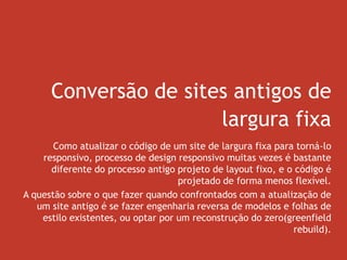 Conversão de sites antigos de
largura fixa
Como atualizar o código de um site de largura fixa para torná-lo
responsivo, processo de design responsivo muitas vezes é bastante
diferente do processo antigo projeto de layout fixo, e o código é
projetado de forma menos flexível.
A questão sobre o que fazer quando confrontados com a atualização de
um site antigo é se fazer engenharia reversa de modelos e folhas de
estilo existentes, ou optar por um reconstrução do zero(greenfield
rebuild).
 