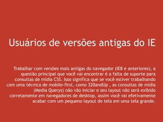 Usuários de versões antigas do IE
Trabalhar com versões mais antigas do navegador (IE8 e anteriores), a
questão principal que você vai encontrar é a falta de suporte para
consultas de mídia CSS. Isso significa que se você estiver trabalhando
com uma técnica de mobile-first, como 320andUp , as consultas de mídia
(Media Querys) não vão iniciar e seu layout não será exibido
corretamente em navegadores de desktop, assim você vai efetivamente
acabar com um pequeno layout de tela em uma tela grande.
 