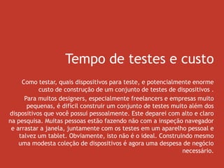 Tempo de testes e custo
Como testar, quais dispositivos para teste, e potencialmente enorme
custo de construção de um conjunto de testes de dispositivos .
Para muitos designers, especialmente freelancers e empresas muito
pequenas, é difícil construir um conjunto de testes muito além dos
dispositivos que você possui pessoalmente. Este deparei com alto e claro
na pesquisa. Muitas pessoas estão fazendo não com a inspeção navegador
e arrastar a janela, juntamente com os testes em um aparelho pessoal e
talvez um tablet. Obviamente, isto não é o ideal. Construindo mesmo
uma modesta coleção de dispositivos é agora uma despesa de negócio
necessário.
 
