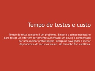 Tempo de testes e custo
Tempo de teste também é um problema. Embora o tempo necessário
para testar um site tem certamente aumentado,um pouco é compensado
por uma melhor prototipagem, design no navegador e menor
dependência de recursos visuais, de tamanho fixo estáticas.
 