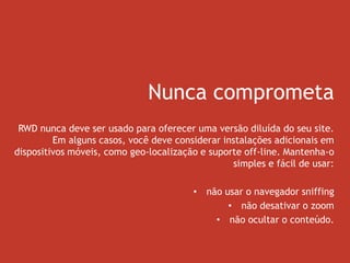 Nunca comprometa
RWD nunca deve ser usado para oferecer uma versão diluída do seu site.
Em alguns casos, você deve considerar instalações adicionais em
dispositivos móveis, como geo-localização e suporte off-line. Mantenha-o
simples e fácil de usar:
• não usar o navegador sniffing
• não desativar o zoom
• não ocultar o conteúdo.
 