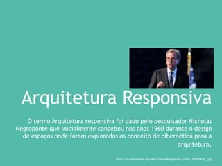 Arquitetura Responsiva
O termo Arquitetura responsiva foi dado pelo pesquisador Nicholas
Negroponte que inicialmente concebeu nos anos 1960 durante o design
de espaços onde foram explorados os conceito de cibernética para a
arquitetura.
http://en.wikipedia.org/wiki/File:NNegoponte_USNA_20090415_.jpg
 