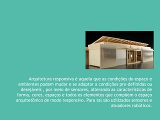 Arquitetura responsiva é aquela que as condições do espaço e
ambientes podem mudar e se adaptar a condições pre-definidas ou
desejáveis , por meio de sensores, alterando as características de
forma, cores, espaços e todos os elementos que compõem o espaço
arquitetônico de modo responsivo. Para tal são utilizados sensores e
atuadores robóticos.
 