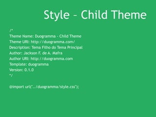 Style – Child Theme
/*
Theme Name: Duogramma - Child Theme
Theme URI: http://duogramma.com/
Description: Tema Filho do Tema Principal
Author: Jackson F. de A. Mafra
Author URI: http://duogramma.com
Template: duogramma
Version: 0.1.0
*/
@import url("../duogramma/style.css");
 