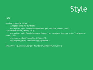 Style
<?php
function responsive_styles() {
//register styles for our theme
wp_register_style( 'foundation-stylesheet', get_template_directory_uri() .
'/css/foundation.css', array(), 'all' );
wp_register_style( 'foundation-app-stylesheet', get_template_directory_uri() . '/css/app.css',
array(), 'all');
wp_enqueue_style( 'foundation-stylesheet' );
wp_enqueue_style( 'foundation-app-stylesheet' );
}
add_action( 'wp_enqueue_scripts', 'foundation_stylesheet_inclusion' );
 