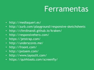 Ferramentas
• http://mediaqueri.es/
• http://zurb.com/playground/responsive-sketchsheets
• http://cferdinandi.github.io/kraken/
• http://responsivehero.com/
• https://jetstrap.com/
• http://underscores.me/
• http://froont.com/
• http://pxtoem.com/
• http://www.layoutit.com/
• https://quirktools.com/screenfly/
 