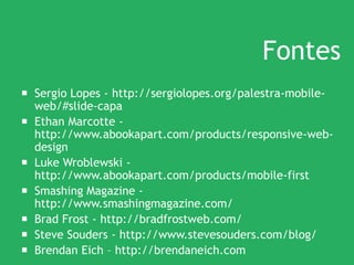 Fontes
 Sergio Lopes - http://sergiolopes.org/palestra-mobile-
web/#slide-capa
 Ethan Marcotte -
http://www.abookapart.com/products/responsive-web-
design
 Luke Wroblewski -
http://www.abookapart.com/products/mobile-first
 Smashing Magazine -
http://www.smashingmagazine.com/
 Brad Frost - http://bradfrostweb.com/
 Steve Souders - http://www.stevesouders.com/blog/
 Brendan Eich – http://brendaneich.com
 