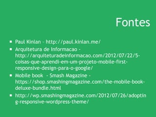 Fontes
 Paul Kinlan – http://paul.kinlan.me/
 Arquitetura de Informacao -
http://arquiteturadeinformacao.com/2012/07/22/5-
coisas-que-aprendi-em-um-projeto-mobile-first-
responsive-design-para-o-google/
 Mobile book - Smash Magazine -
https://shop.smashingmagazine.com/the-mobile-book-
deluxe-bundle.html
 http://wp.smashingmagazine.com/2012/07/26/adoptin
g-responsive-wordpress-theme/
 