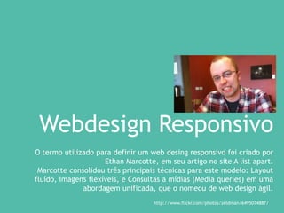 Webdesign Responsivo
O termo utilizado para definir um web desing responsivo foi criado por
Ethan Marcotte, em seu artigo no site A list apart.
Marcotte consolidou três principais técnicas para este modelo: Layout
fluído, Imagens flexíveis, e Consultas a mídias (Media queries) em uma
abordagem unificada, que o nomeou de web design ágil.
http://www.flickr.com/photos/zeldman/6495074887/
 
