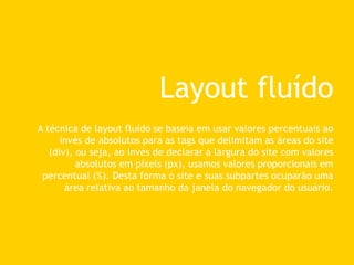 Layout fluído
A técnica de layout fluído se baseia em usar valores percentuais ao
invés de absolutos para as tags que delimitam as áreas do site
(div), ou seja, ao invés de declarar a largura do site com valores
absolutos em pixels (px), usamos valores proporcionais em
percentual (%). Desta forma o site e suas subpartes ocuparão uma
área relativa ao tamanho da janela do navegador do usuário.
 