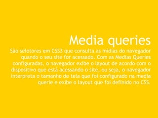 Media queries
São seletores em CSS3 que consulta as mídias do navegador
quando o seu site for acessado. Com as Medias Queries
configuradas, o navegador exibe o layout de acordo com o
dispositivo que está acessando o site, ou seja, o navegador
interpreta o tamanho de tela que foi configurado na media
querie e exibe o layout que foi definido no CSS.
 