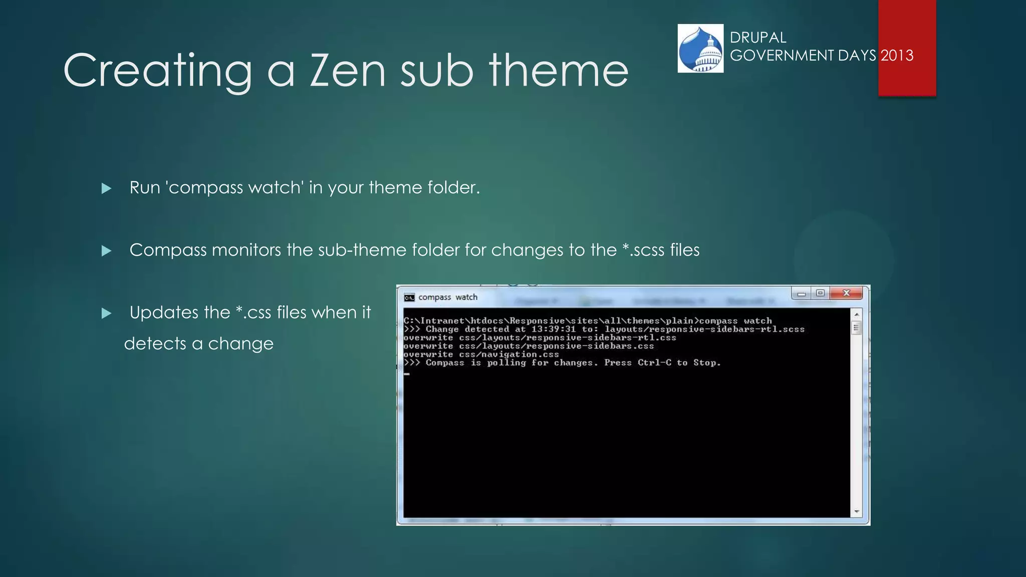 Creating a Zen sub theme
 Run 'compass watch' in your theme folder.
 Compass monitors the sub-theme folder for changes to the *.scss files
 Updates the *.css files when it
detects a change
DRUPAL
GOVERNMENT DAYS 2013
 