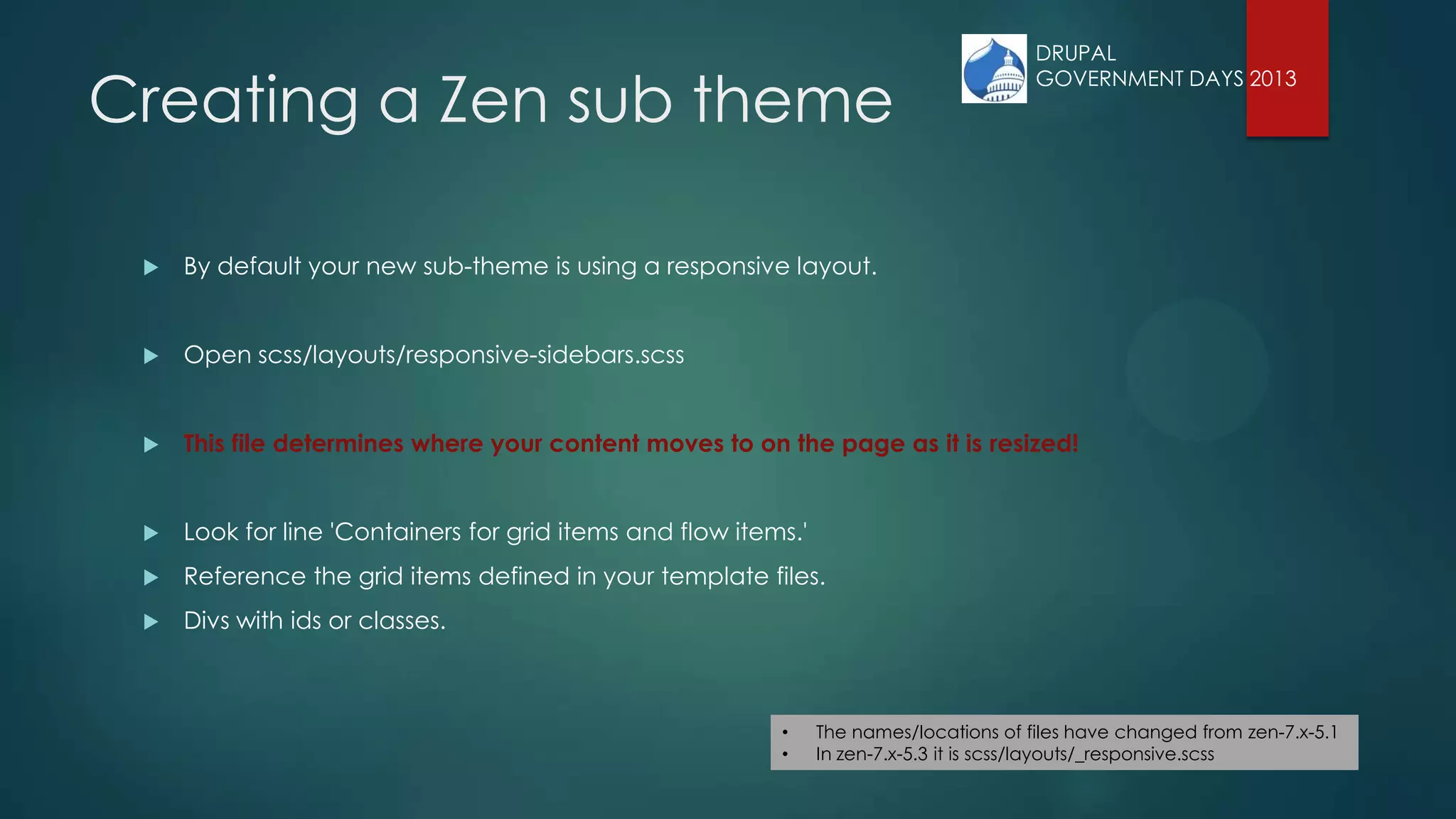 Creating a Zen sub theme
 By default your new sub-theme is using a responsive layout.
 Open scss/layouts/responsive-sidebars.scss
 This file determines where your content moves to on the page as it is resized!
 Look for line 'Containers for grid items and flow items.'
 Reference the grid items defined in your template files.
 Divs with ids or classes.
• The names/locations of files have changed from zen-7.x-5.1
• In zen-7.x-5.3 it is scss/layouts/_responsive.scss
DRUPAL
GOVERNMENT DAYS 2013
 