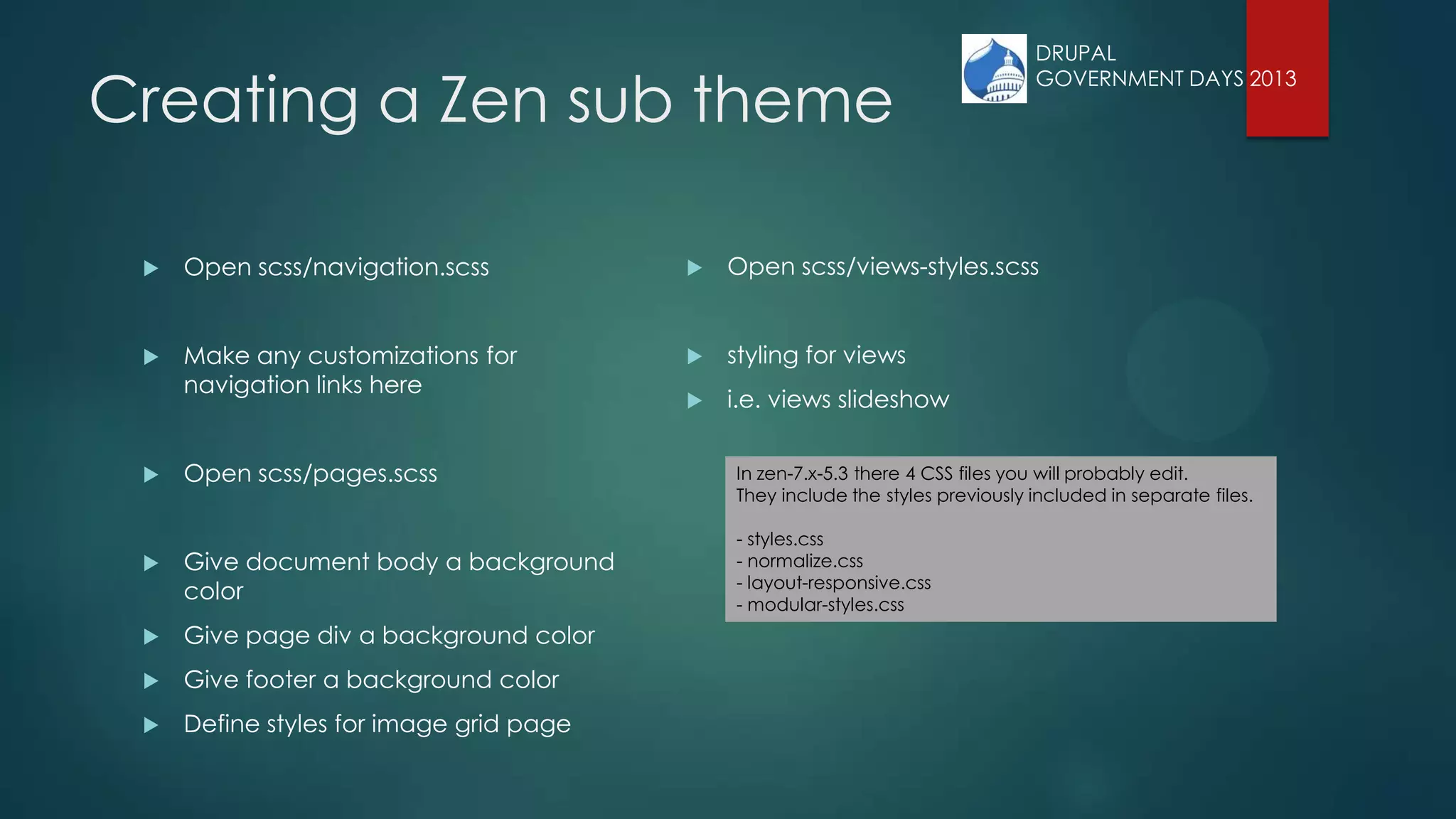 Creating a Zen sub theme
 Open scss/navigation.scss
 Make any customizations for
navigation links here
 Open scss/pages.scss
 Give document body a background
color
 Give page div a background color
 Give footer a background color
 Define styles for image grid page
 Open scss/views-styles.scss
 styling for views
 i.e. views slideshow
In zen-7.x-5.3 there 4 CSS files you will probably edit.
They include the styles previously included in separate files.
- styles.css
- normalize.css
- layout-responsive.css
- modular-styles.css
DRUPAL
GOVERNMENT DAYS 2013
 