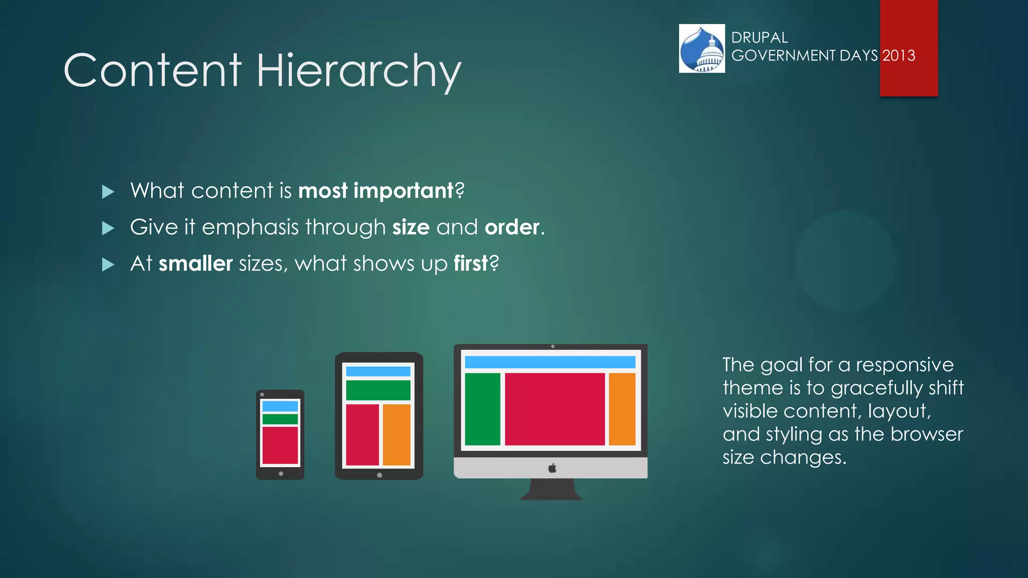 Content Hierarchy
 What content is most important?
 Give it emphasis through size and order.
 At smaller sizes, what shows up first?
The goal for a responsive
theme is to gracefully shift
visible content, layout,
and styling as the browser
size changes.
DRUPAL
GOVERNMENT DAYS 2013
 