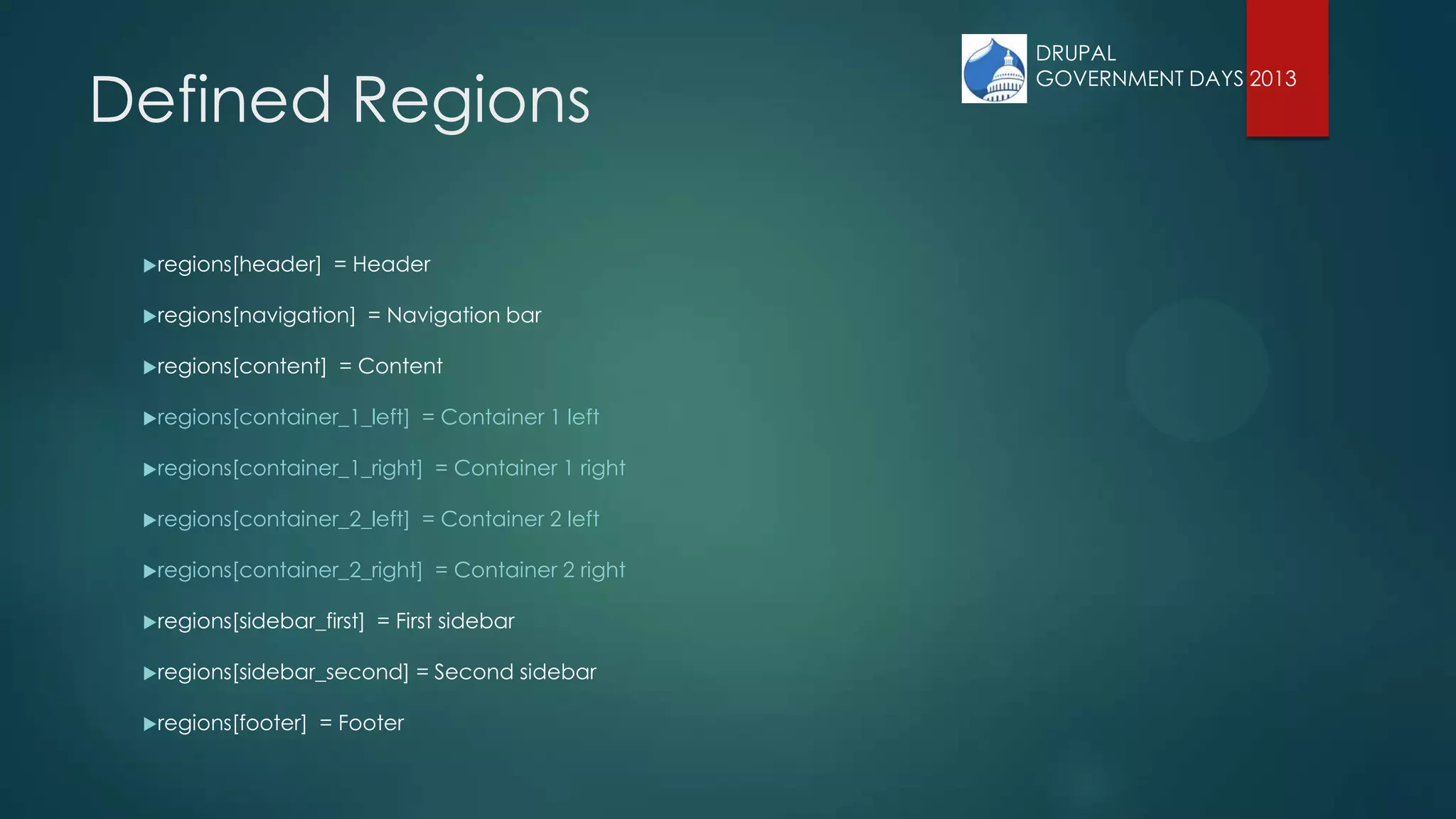 Defined Regions
regions[header] = Header
regions[navigation] = Navigation bar
regions[content] = Content
regions[container_1_left] = Container 1 left
regions[container_1_right] = Container 1 right
regions[container_2_left] = Container 2 left
regions[container_2_right] = Container 2 right
regions[sidebar_first] = First sidebar
regions[sidebar_second] = Second sidebar
regions[footer] = Footer
DRUPAL
GOVERNMENT DAYS 2013
 