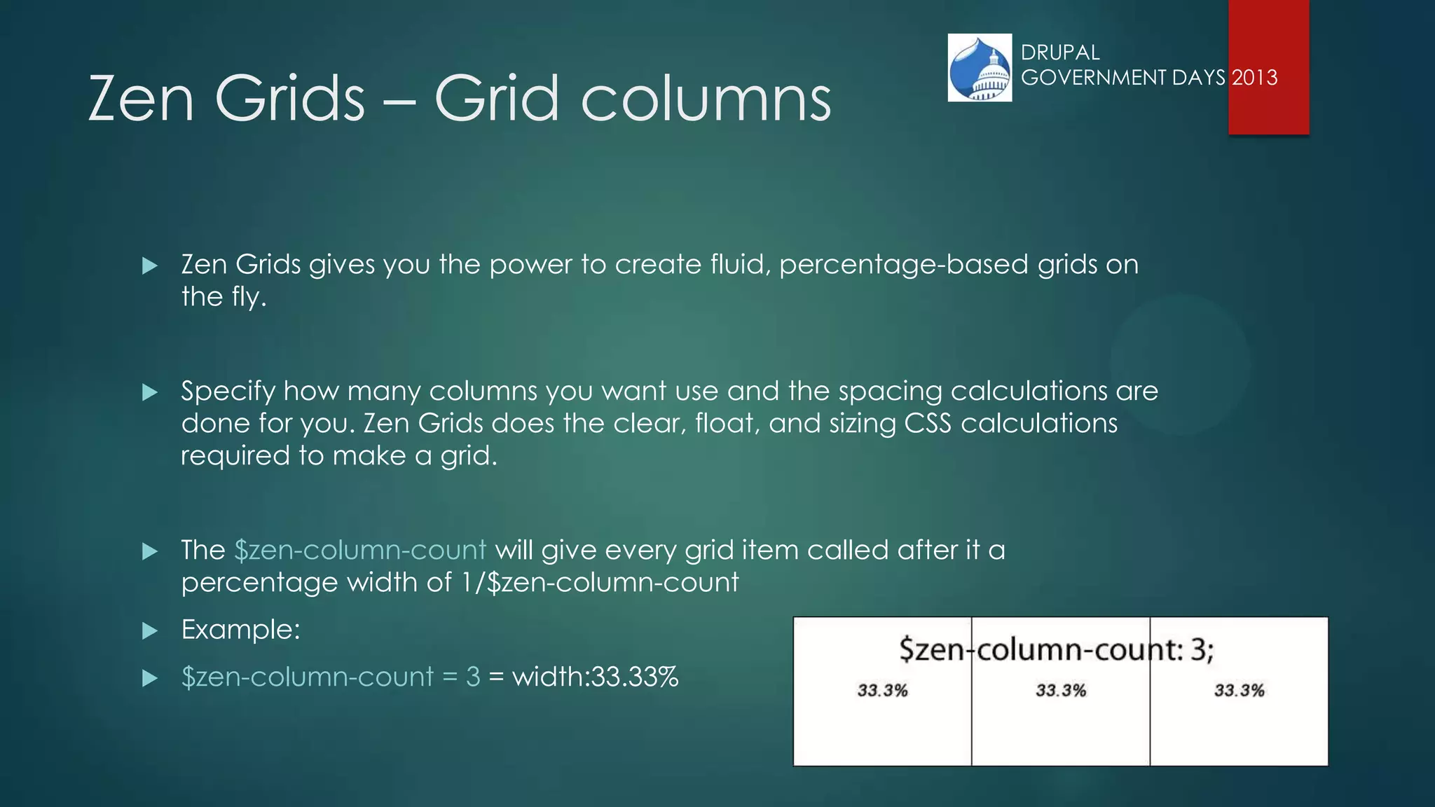 Zen Grids – Grid columns
 Zen Grids gives you the power to create fluid, percentage-based grids on
the fly.
 Specify how many columns you want use and the spacing calculations are
done for you. Zen Grids does the clear, float, and sizing CSS calculations
required to make a grid.
 The $zen-column-count will give every grid item called after it a
percentage width of 1/$zen-column-count
 Example:
 $zen-column-count = 3 = width:33.33%
DRUPAL
GOVERNMENT DAYS 2013
 