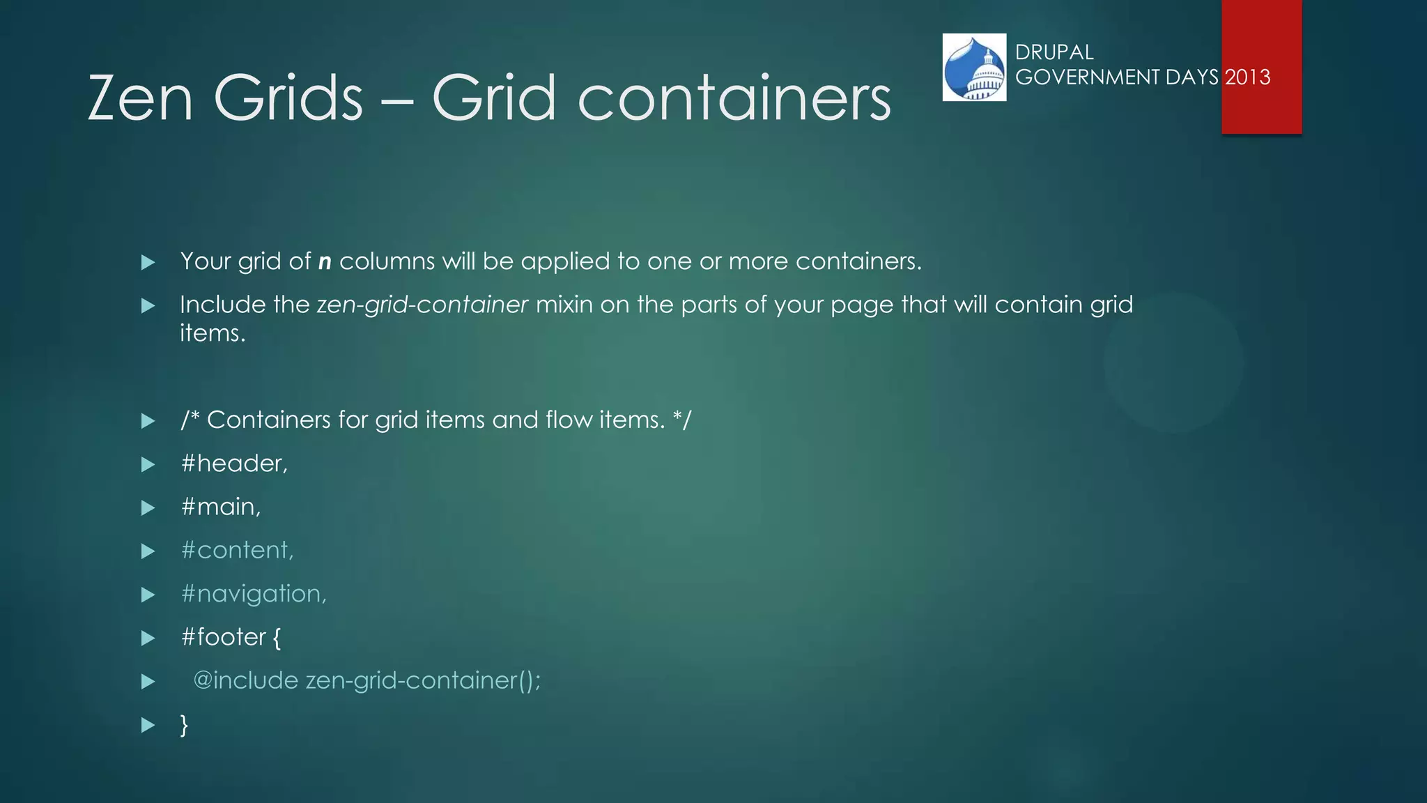 Zen Grids – Grid containers
 Your grid of n columns will be applied to one or more containers.
 Include the zen-grid-container mixin on the parts of your page that will contain grid
items.
 /* Containers for grid items and flow items. */
 #header,
 #main,
 #content,
 #navigation,
 #footer {
 @include zen-grid-container();
 }
DRUPAL
GOVERNMENT DAYS 2013
 