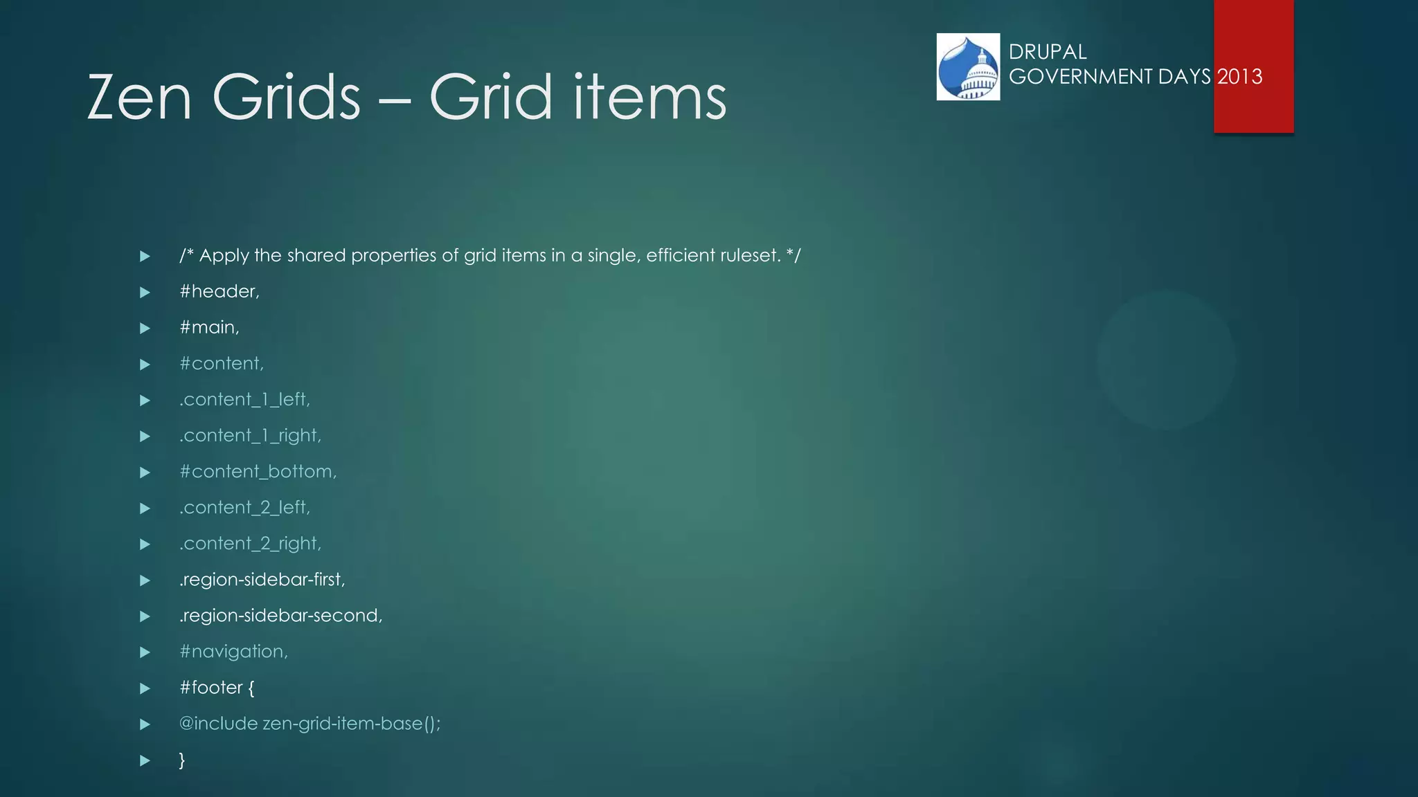Zen Grids – Grid items
 /* Apply the shared properties of grid items in a single, efficient ruleset. */
 #header,
 #main,
 #content,
 .content_1_left,
 .content_1_right,
 #content_bottom,
 .content_2_left,
 .content_2_right,
 .region-sidebar-first,
 .region-sidebar-second,
 #navigation,
 #footer {
 @include zen-grid-item-base();
 }
DRUPAL
GOVERNMENT DAYS 2013
 