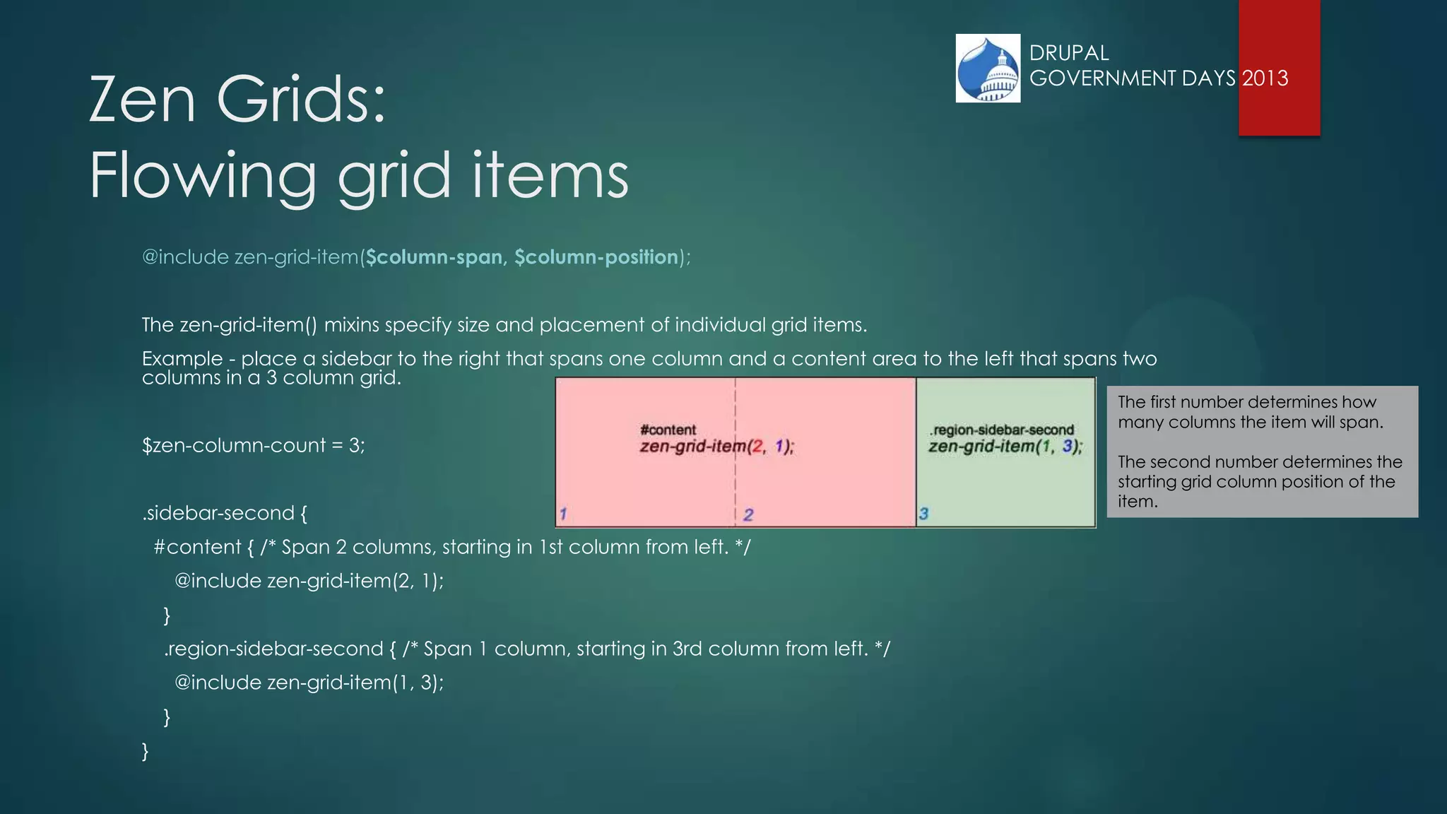Zen Grids:
Flowing grid items
@include zen-grid-item($column-span, $column-position);
The zen-grid-item() mixins specify size and placement of individual grid items.
Example - place a sidebar to the right that spans one column and a content area to the left that spans two
columns in a 3 column grid.
$zen-column-count = 3;
.sidebar-second {
#content { /* Span 2 columns, starting in 1st column from left. */
@include zen-grid-item(2, 1);
}
.region-sidebar-second { /* Span 1 column, starting in 3rd column from left. */
@include zen-grid-item(1, 3);
}
}
The first number determines how
many columns the item will span.
The second number determines the
starting grid column position of the
item.
DRUPAL
GOVERNMENT DAYS 2013
 