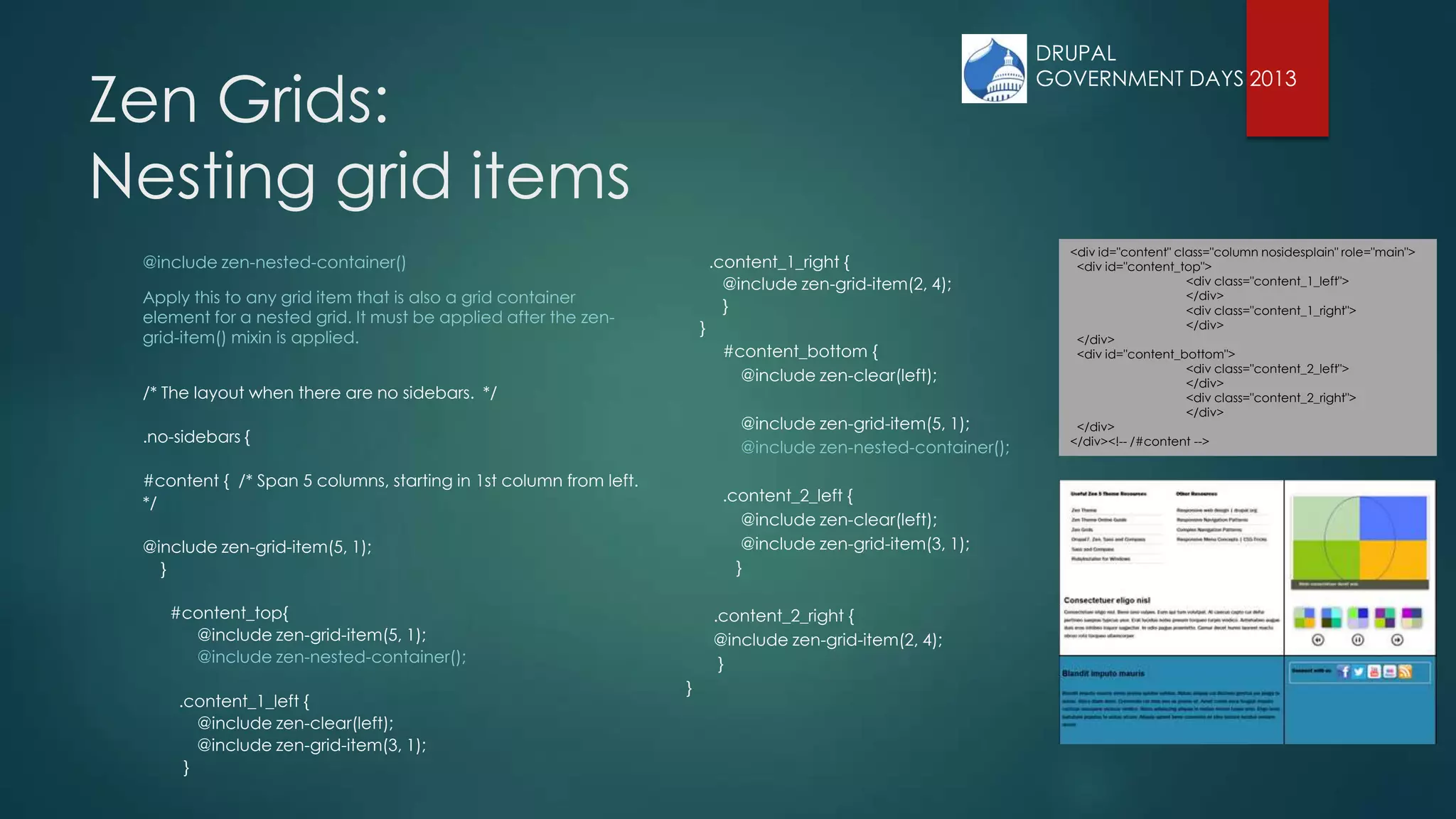 Zen Grids:
Nesting grid items
@include zen-nested-container()
Apply this to any grid item that is also a grid container
element for a nested grid. It must be applied after the zen-
grid-item() mixin is applied.
/* The layout when there are no sidebars. */
.no-sidebars {
#content { /* Span 5 columns, starting in 1st column from left.
*/
@include zen-grid-item(5, 1);
}
#content_top{
@include zen-grid-item(5, 1);
@include zen-nested-container();
.content_1_left {
@include zen-clear(left);
@include zen-grid-item(3, 1);
}
.content_1_right {
@include zen-grid-item(2, 4);
}
}
#content_bottom {
@include zen-clear(left);
@include zen-grid-item(5, 1);
@include zen-nested-container();
.content_2_left {
@include zen-clear(left);
@include zen-grid-item(3, 1);
}
.content_2_right {
@include zen-grid-item(2, 4);
}
}
<div id="content" class="column nosidesplain" role="main">
<div id="content_top">
<div class="content_1_left">
</div>
<div class="content_1_right">
</div>
</div>
<div id="content_bottom">
<div class="content_2_left">
</div>
<div class="content_2_right">
</div>
</div>
</div><!-- /#content -->
DRUPAL
GOVERNMENT DAYS 2013
 