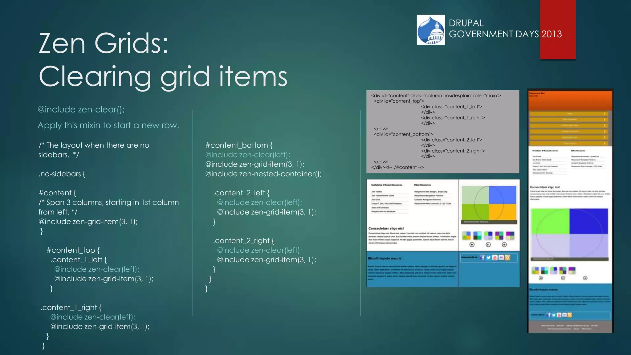 DRUPAL
GOVERNMENT DAYS 2013
Zen Grids:
Clearing grid items
@include zen-clear();
Apply this mixin to start a new row.
/* The layout when there are no
sidebars. */
.no-sidebars {
#content {
/* Span 3 columns, starting in 1st column
from left. */
@include zen-grid-item(3, 1);
}
#content_top {
.content_1_left {
@include zen-clear(left);
@include zen-grid-item(3, 1);
}
.content_1_right {
@include zen-clear(left);
@include zen-grid-item(3, 1);
}
}
#content_bottom {
@include zen-clear(left);
@include zen-grid-item(3, 1);
@include zen-nested-container();
.content_2_left {
@include zen-clear(left);
@include zen-grid-item(3, 1);
}
.content_2_right {
@include zen-clear(left);
@include zen-grid-item(3, 1);
}
}
}
<div id="content" class="column nosidesplain" role="main">
<div id="content_top">
<div class="content_1_left">
</div>
<div class="content_1_right">
</div>
</div>
<div id="content_bottom">
<div class="content_2_left">
</div>
<div class="content_2_right">
</div>
</div>
</div><!-- /#content -->
 