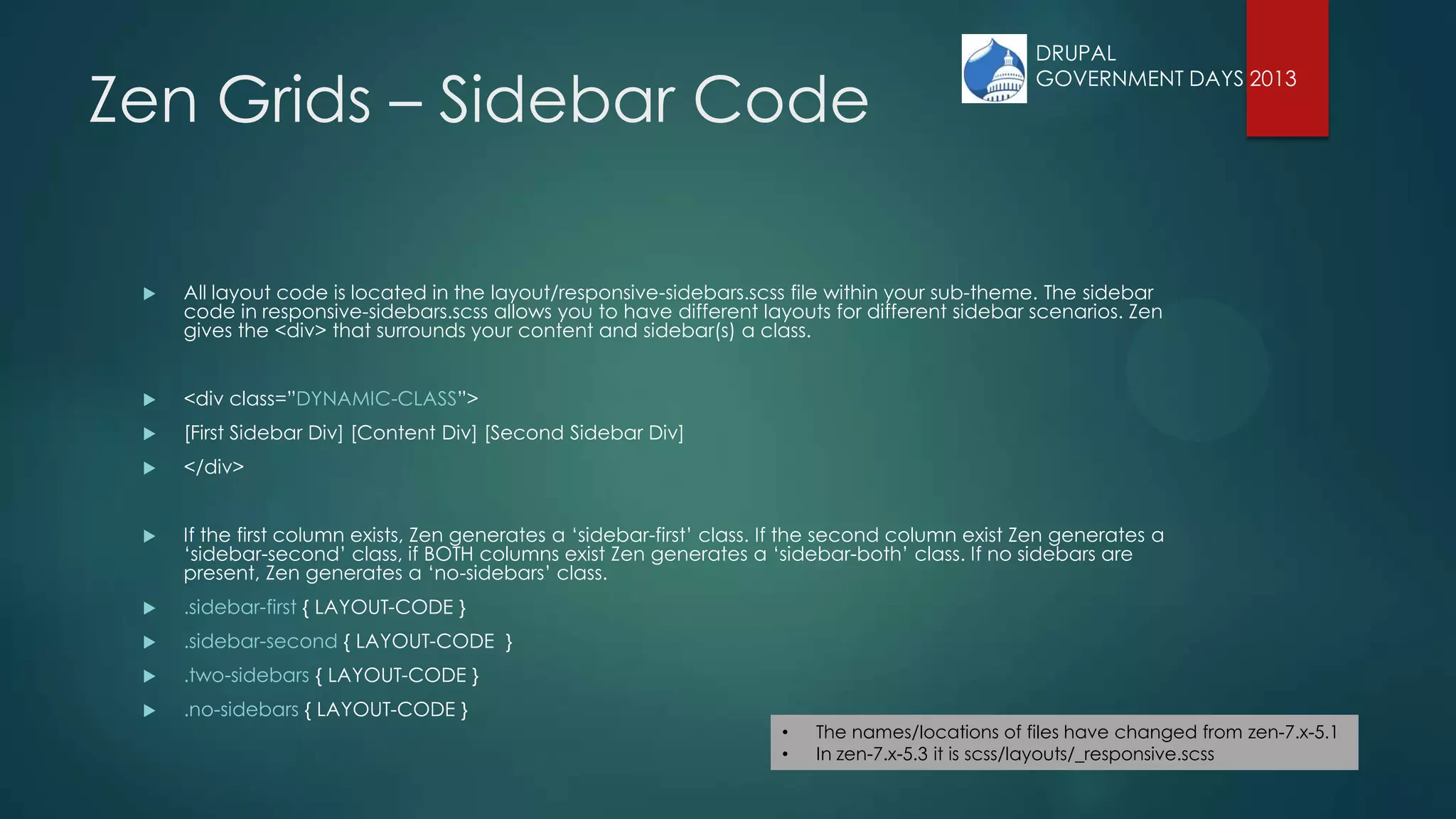 Zen Grids – Sidebar Code
 All layout code is located in the layout/responsive-sidebars.scss file within your sub-theme. The sidebar
code in responsive-sidebars.scss allows you to have different layouts for different sidebar scenarios. Zen
gives the <div> that surrounds your content and sidebar(s) a class.
 <div class=”DYNAMIC-CLASS”>
 [First Sidebar Div] [Content Div] [Second Sidebar Div]
 </div>
 If the first column exists, Zen generates a „sidebar-first‟ class. If the second column exist Zen generates a
„sidebar-second‟ class, if BOTH columns exist Zen generates a „sidebar-both‟ class. If no sidebars are
present, Zen generates a „no-sidebars‟ class.
 .sidebar-first { LAYOUT-CODE }
 .sidebar-second { LAYOUT-CODE }
 .two-sidebars { LAYOUT-CODE }
 .no-sidebars { LAYOUT-CODE }
• The names/locations of files have changed from zen-7.x-5.1
• In zen-7.x-5.3 it is scss/layouts/_responsive.scss
DRUPAL
GOVERNMENT DAYS 2013
 