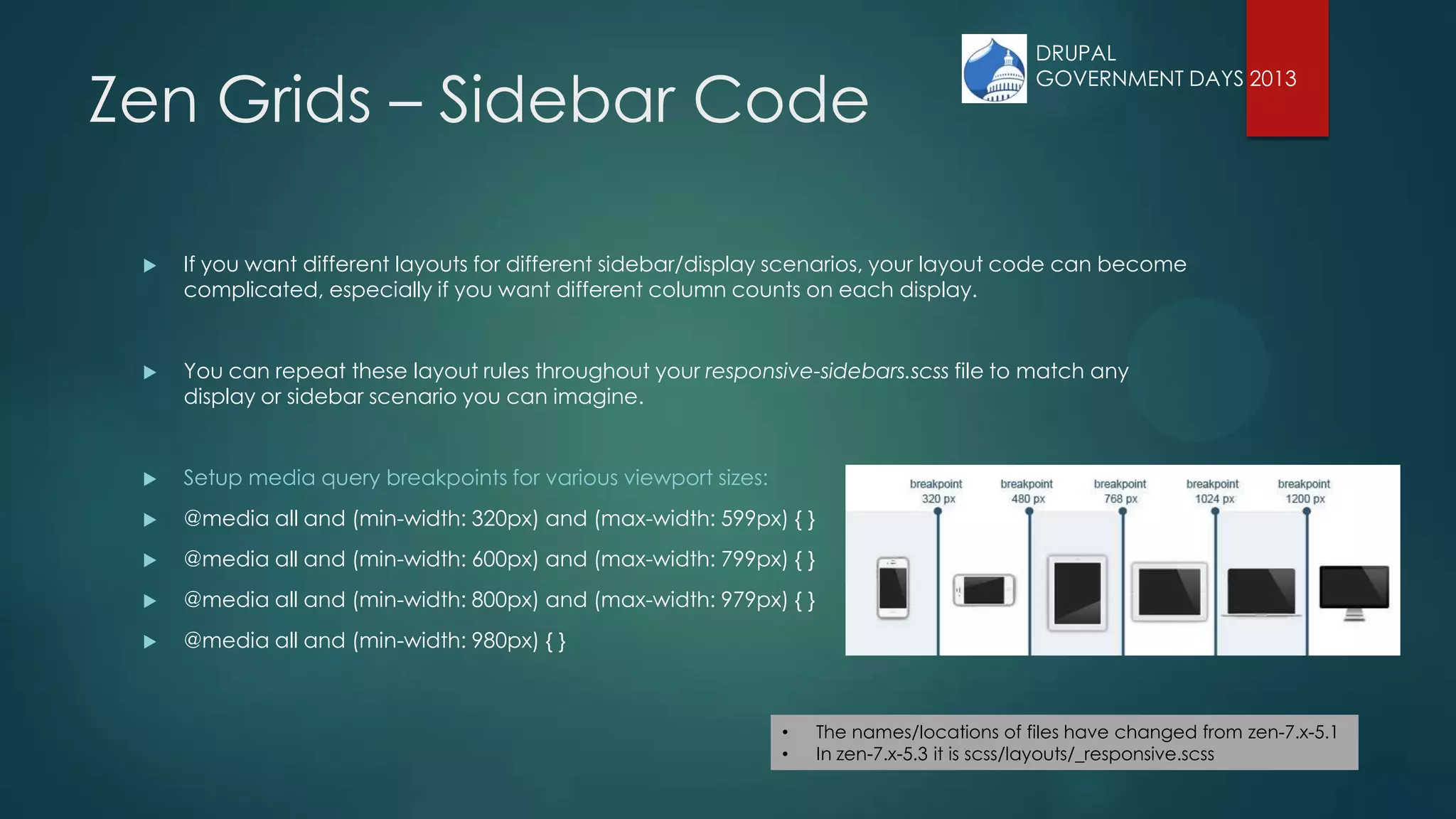 Zen Grids – Sidebar Code
 If you want different layouts for different sidebar/display scenarios, your layout code can become
complicated, especially if you want different column counts on each display.
 You can repeat these layout rules throughout your responsive-sidebars.scss file to match any
display or sidebar scenario you can imagine.
 Setup media query breakpoints for various viewport sizes:
 @media all and (min-width: 320px) and (max-width: 599px) { }
 @media all and (min-width: 600px) and (max-width: 799px) { }
 @media all and (min-width: 800px) and (max-width: 979px) { }
 @media all and (min-width: 980px) { }
• The names/locations of files have changed from zen-7.x-5.1
• In zen-7.x-5.3 it is scss/layouts/_responsive.scss
DRUPAL
GOVERNMENT DAYS 2013
 
