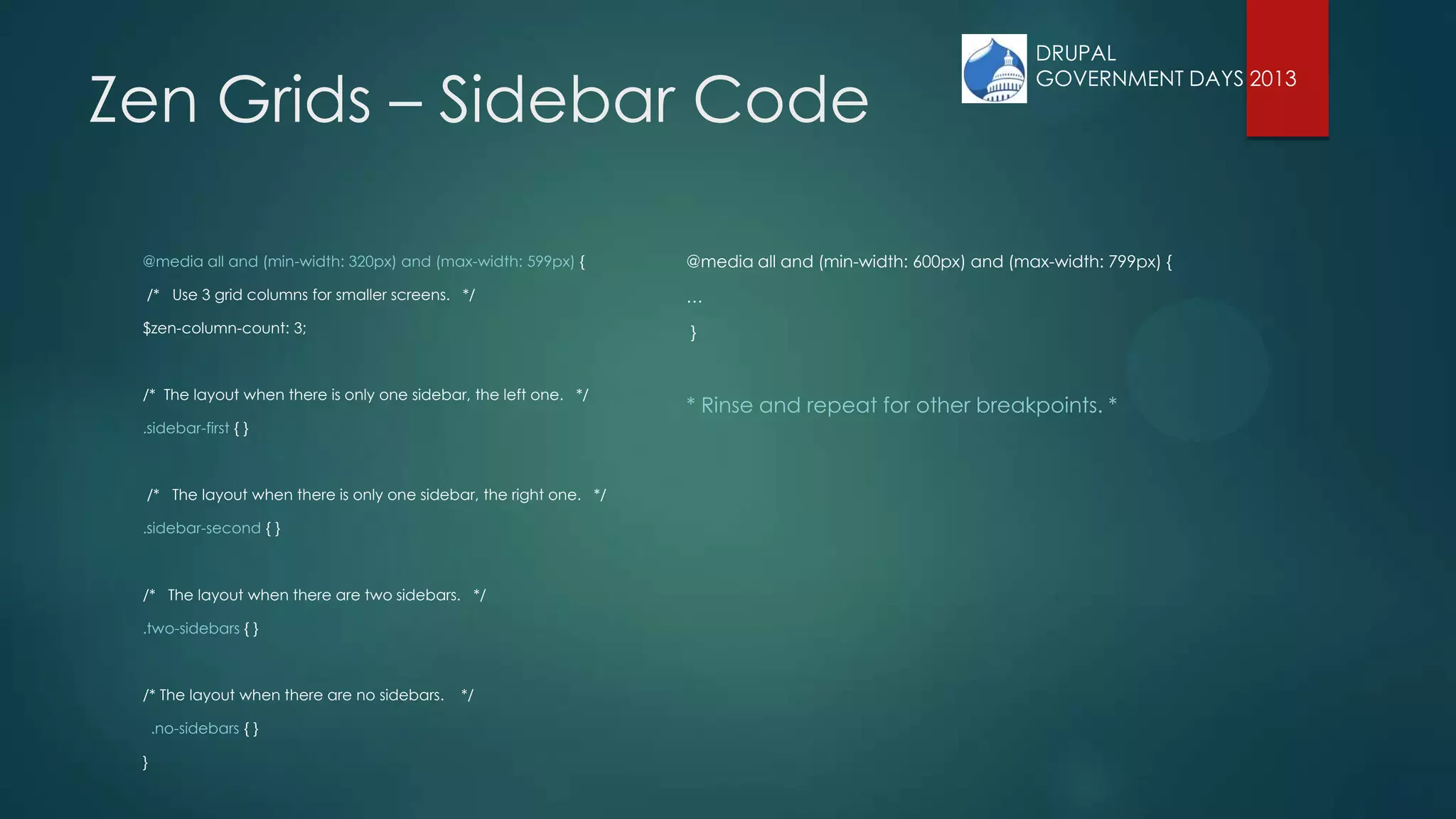 Zen Grids – Sidebar Code
@media all and (min-width: 320px) and (max-width: 599px) {
/* Use 3 grid columns for smaller screens. */
$zen-column-count: 3;
/* The layout when there is only one sidebar, the left one. */
.sidebar-first { }
/* The layout when there is only one sidebar, the right one. */
.sidebar-second { }
/* The layout when there are two sidebars. */
.two-sidebars { }
/* The layout when there are no sidebars. */
.no-sidebars { }
}
@media all and (min-width: 600px) and (max-width: 799px) {
…
}
* Rinse and repeat for other breakpoints. *
DRUPAL
GOVERNMENT DAYS 2013
 